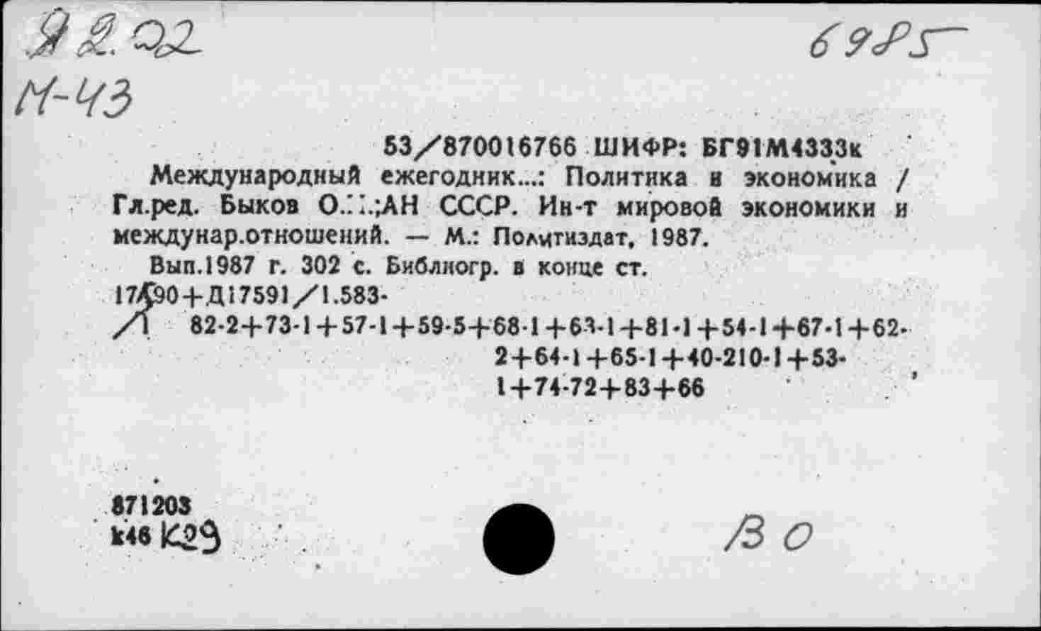 ﻿
6 9<Р5~
Н-ЧЗ
53/870016766 ШИФР: БГ91М4333К
Международный ежегодник...: Политика и экономика / Гл.ред. Быков О/1.;АН СССР. Ин-т мировой экономики и междунар.отношений. — М.: Политиздат, 1987.
Вып.1987 г. 302 с. Библиогр. в конце ст.
17Д90+Д17591/1.583-
/\ 82-2+73-1 + 57-14-59-5+68 1 +63-1 +81-1 +54-1+67-1 +62-
2+64-1+65-1 +40-210-1+53-1+74-72+83+66
871203 к46 |С2Э
/3 О